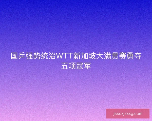国乒强势统治WTT新加坡大满贯赛勇夺五项冠军