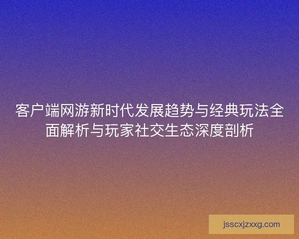 客户端网游新时代发展趋势与经典玩法全面解析与玩家社交生态深度剖析